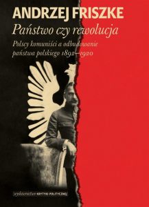 Państwo czy rewolucja. Polscy komuniści a odbudowanie państwa polskiego 1892-1920 Andrzej Friszke